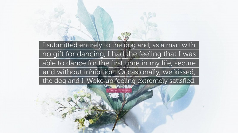 Theodor W. Adorno Quote: “I submitted entirely to the dog and, as a man with no gift for dancing, I had the feeling that I was able to dance for the first time in my life, secure and without inhibition. Occasionally, we kissed, the dog and I. Woke up feeling extremely satisfied.”