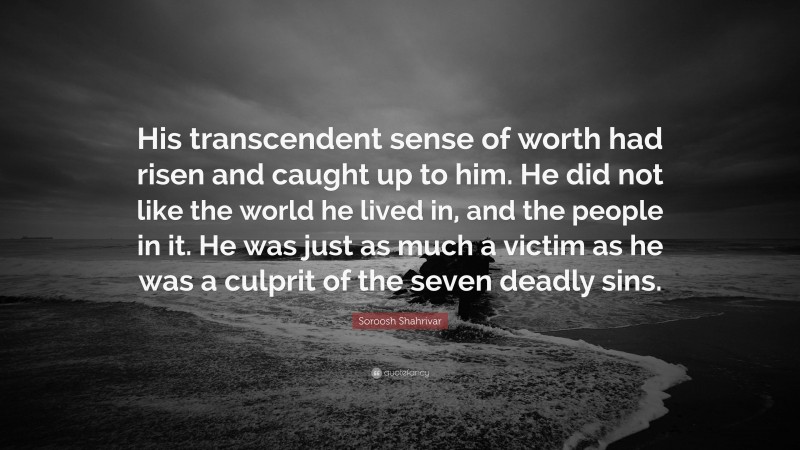 Soroosh Shahrivar Quote: “His transcendent sense of worth had risen and caught up to him. He did not like the world he lived in, and the people in it. He was just as much a victim as he was a culprit of the seven deadly sins.”