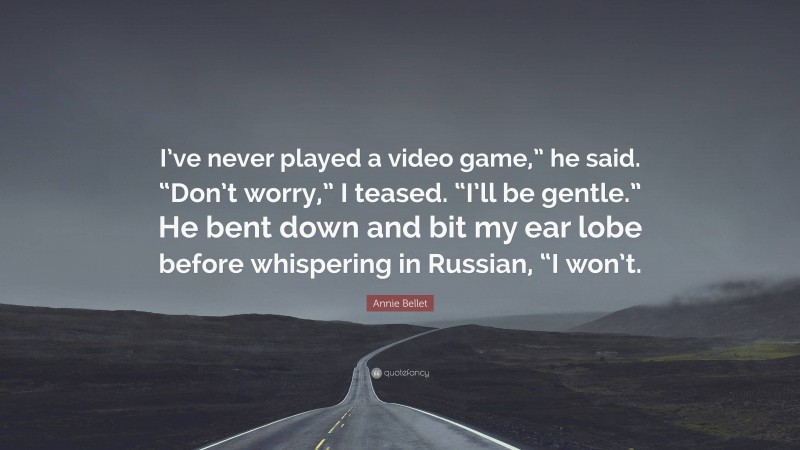 Annie Bellet Quote: “I’ve never played a video game,” he said. “Don’t worry,” I teased. “I’ll be gentle.” He bent down and bit my ear lobe before whispering in Russian, “I won’t.”