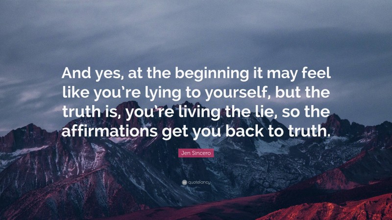 Jen Sincero Quote: “And yes, at the beginning it may feel like you’re lying to yourself, but the truth is, you’re living the lie, so the affirmations get you back to truth.”
