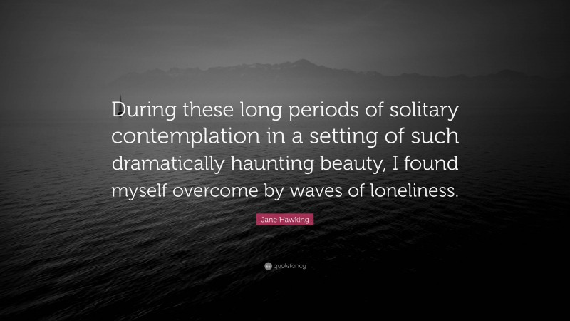 Jane Hawking Quote: “During these long periods of solitary contemplation in a setting of such dramatically haunting beauty, I found myself overcome by waves of loneliness.”