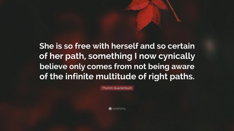 Thomm Quackenbush Quote: “She is so free with herself and so certain of her path, something I now cynically believe only comes from not being aware of the infinite multitude of right paths.”