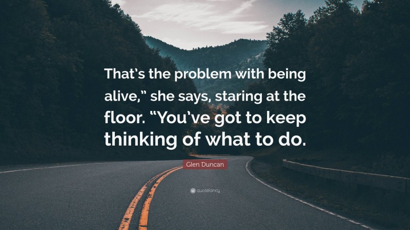 Glen Duncan Quote: “That’s the problem with being alive,” she says, staring at the floor. “You’ve got to keep thinking of what to do.”