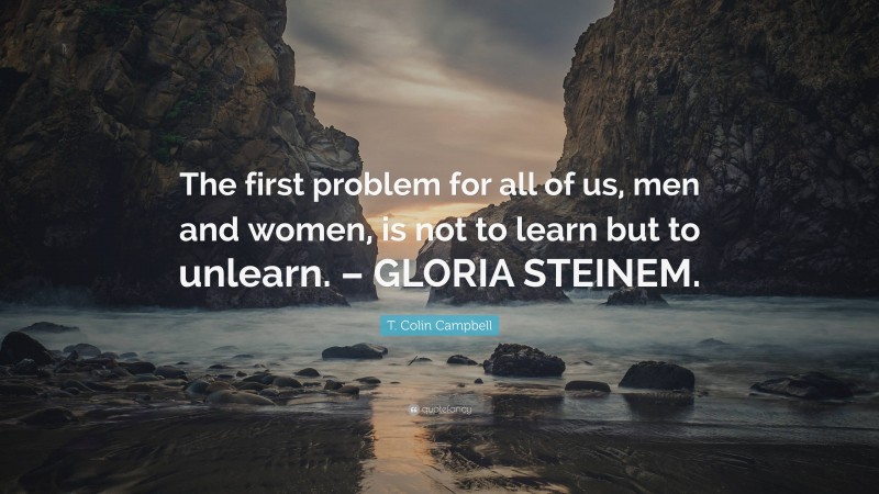T. Colin Campbell Quote: “The first problem for all of us, men and women, is not to learn but to unlearn. – GLORIA STEINEM.”