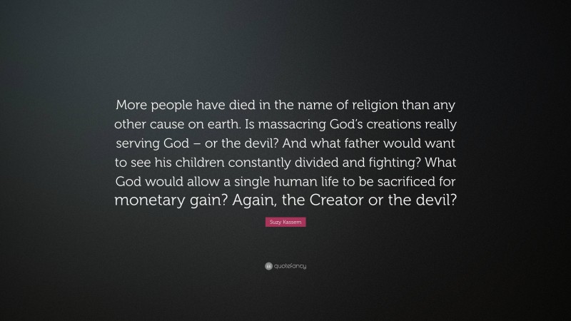 Suzy Kassem Quote: “More people have died in the name of religion than any other cause on earth. Is massacring God’s creations really serving God – or the devil? And what father would want to see his children constantly divided and fighting? What God would allow a single human life to be sacrificed for monetary gain? Again, the Creator or the devil?”