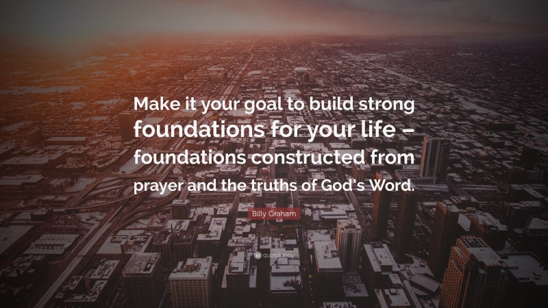 Billy Graham Quote: “Make it your goal to build strong foundations for your life – foundations constructed from prayer and the truths of God’s Word.”