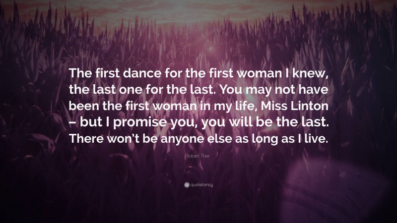 Robert Thier Quote: “The first dance for the first woman I knew, the last one for the last. You may not have been the first woman in my life, Miss Linton – but I promise you, you will be the last. There won’t be anyone else as long as I live.”
