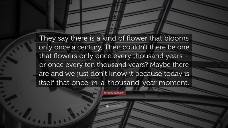 Yevgeny Zamyatin Quote: “They say there is a kind of flower that blooms only once a century, Then couldn’t there be one that flowers only once every thousand years – or once every ten thousand years? Maybe there are and we just don’t know it because today is itself that once-in-a-thousand-year moment.”