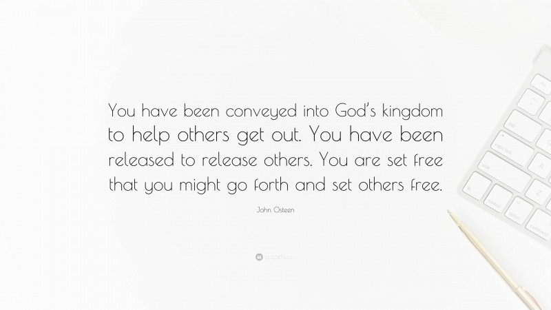John Osteen Quote: “You have been conveyed into God’s kingdom to help others get out. You have been released to release others. You are set free that you might go forth and set others free.”