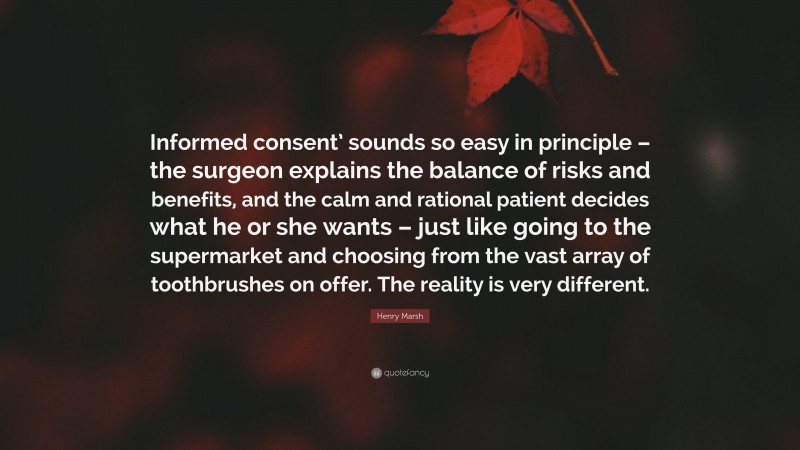 Henry Marsh Quote: “Informed consent’ sounds so easy in principle – the surgeon explains the balance of risks and benefits, and the calm and rational patient decides what he or she wants – just like going to the supermarket and choosing from the vast array of toothbrushes on offer. The reality is very different.”