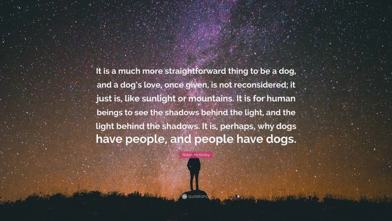 Robin McKinley Quote: “It is a much more straightforward thing to be a dog, and a dog’s love, once given, is not reconsidered; it just is, like sunlight or mountains. It is for human beings to see the shadows behind the light, and the light behind the shadows. It is, perhaps, why dogs have people, and people have dogs.”