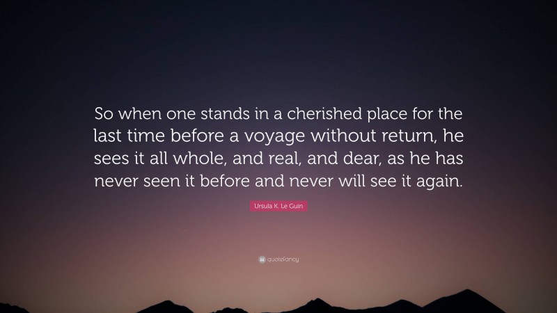 Ursula K. Le Guin Quote: “So when one stands in a cherished place for the last time before a voyage without return, he sees it all whole, and real, and dear, as he has never seen it before and never will see it again.”