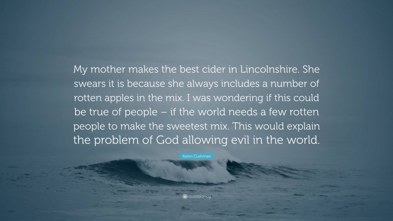 Karen Cushman Quote: “My mother makes the best cider in Lincolnshire. She swears it is because she always includes a number of rotten apples in the mix. I was wondering if this could be true of people – if the world needs a few rotten people to make the sweetest mix. This would explain the problem of God allowing evil in the world.”