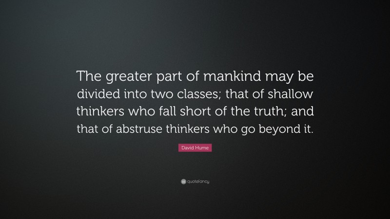 David Hume Quote: “The greater part of mankind may be divided into two classes; that of shallow thinkers who fall short of the truth; and that of abstruse thinkers who go beyond it.”