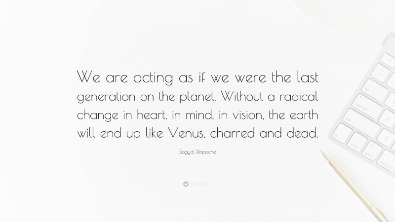 Sogyal Rinpoche Quote: “We are acting as if we were the last generation on the planet. Without a radical change in heart, in mind, in vision, the earth will end up like Venus, charred and dead.”