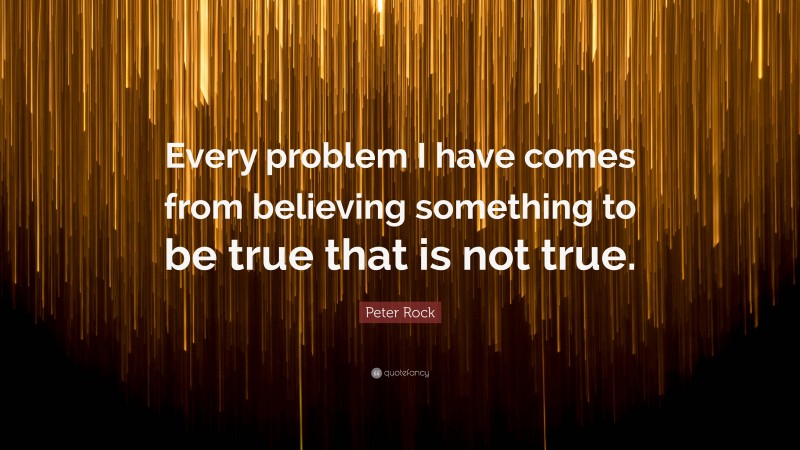 Peter Rock Quote: “Every problem I have comes from believing something to be true that is not true.”