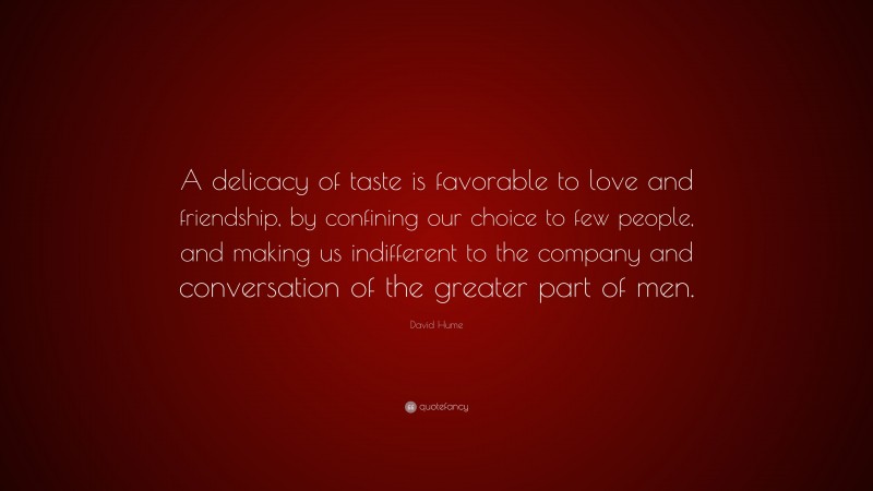 David Hume Quote: “A delicacy of taste is favorable to love and friendship, by confining our choice to few people, and making us indifferent to the company and conversation of the greater part of men.”