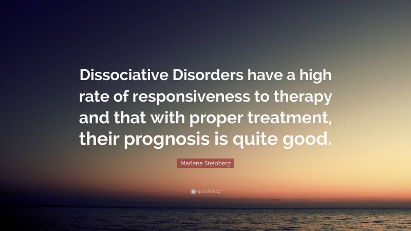 Marlene Steinberg Quote: “Dissociative Disorders have a high rate of responsiveness to therapy and that with proper treatment, their prognosis is quite good.”