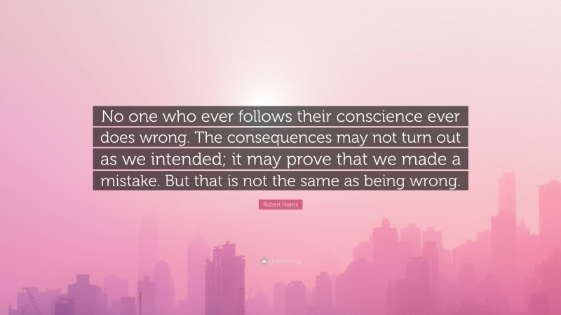 Robert Harris Quote: “No one who ever follows their conscience ever does wrong. The consequences may not turn out as we intended; it may prove that we made a mistake. But that is not the same as being wrong.”