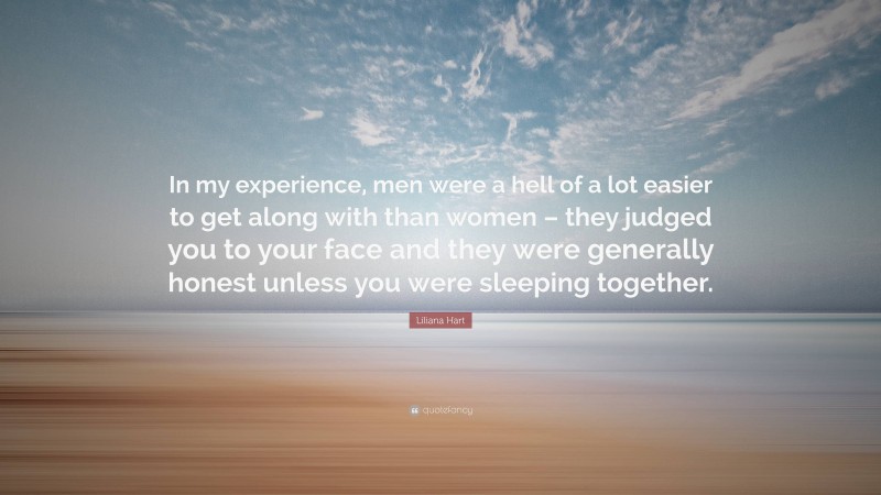 Liliana Hart Quote: “In my experience, men were a hell of a lot easier to get along with than women – they judged you to your face and they were generally honest unless you were sleeping together.”