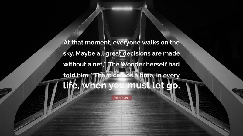 John Irving Quote: “At that moment, everyone walks on the sky. Maybe all great decisions are made without a net,” The Wonder herself had told him. “There comes a time, in every life, when you must let go.”