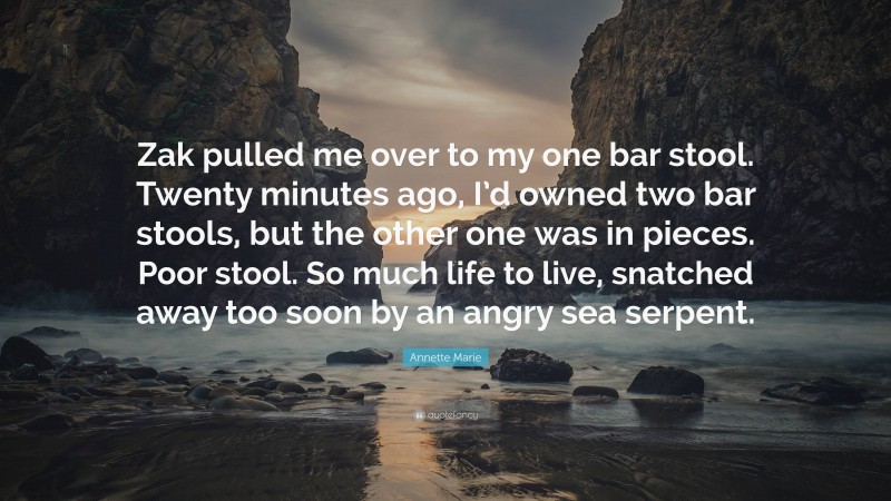 Annette Marie Quote: “Zak pulled me over to my one bar stool. Twenty minutes ago, I’d owned two bar stools, but the other one was in pieces. Poor stool. So much life to live, snatched away too soon by an angry sea serpent.”