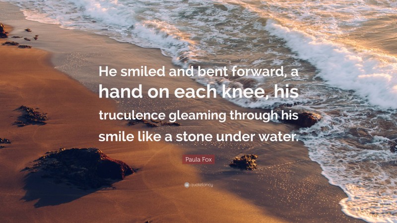 Paula Fox Quote: “He smiled and bent forward, a hand on each knee, his truculence gleaming through his smile like a stone under water.”