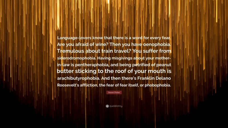 Steven Pinker Quote: “Language-lovers know that there is a word for every fear. Are you afraid of wine? Then you have oenophobia. Tremulous about train travel? You suffer from siderodromophobia. Having misgivings about your mother-in-law is pentheraphobia, and being petrified of peanut butter sticking to the roof of your mouth is arachibutyrophobia. And then there’s Franklin Delano Roosevelt’s affliction, the fear of fear itself, or phobophobia.”