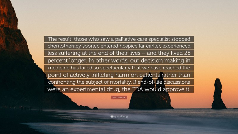 Atul Gawande Quote: “The result: those who saw a palliative care specialist stopped chemotherapy sooner, entered hospice far earlier, experienced less suffering at the end of their lives – and they lived 25 percent longer. In other words, our decision making in medicine has failed so spectacularly that we have reached the point of actively inflicting harm on patients rather than confronting the subject of mortality. If end-of-life discussions were an experimental drug, the FDA would approve it.”