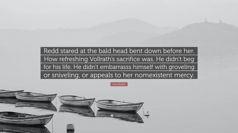 Frank Beddor Quote: “Redd stared at the bald head bent down before her. How refreshing Vollrath’s sacrifice was. He didn’t beg for his life. He didn’t embarrasss himself with groveling or sniveling, or appeals to her nomexistent mercy.”