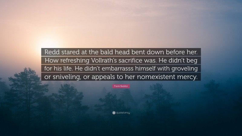 Frank Beddor Quote: “Redd stared at the bald head bent down before her. How refreshing Vollrath’s sacrifice was. He didn’t beg for his life. He didn’t embarrasss himself with groveling or sniveling, or appeals to her nomexistent mercy.”