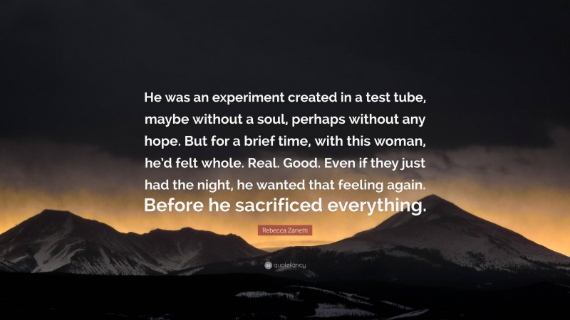 Rebecca Zanetti Quote: “He was an experiment created in a test tube, maybe without a soul, perhaps without any hope. But for a brief time, with this woman, he’d felt whole. Real. Good. Even if they just had the night, he wanted that feeling again. Before he sacrificed everything.”