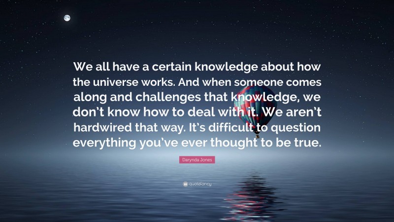 Darynda Jones Quote: “We all have a certain knowledge about how the universe works. And when someone comes along and challenges that knowledge, we don’t know how to deal with it. We aren’t hardwired that way. It’s difficult to question everything you’ve ever thought to be true.”