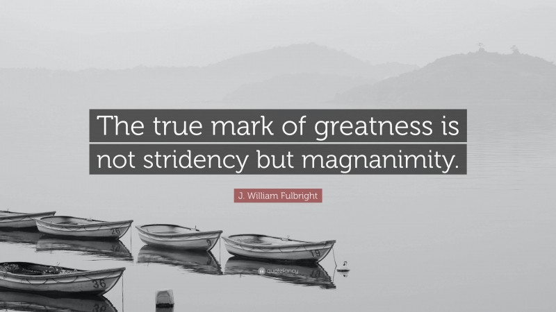 J. William Fulbright Quote: “The true mark of greatness is not stridency but magnanimity.”