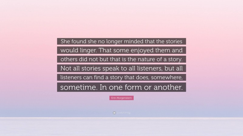 Erin Morgenstern Quote: “She found she no longer minded that the stories would linger. That some enjoyed them and others did not but that is the nature of a story. Not all stories speak to all listeners, but all listeners can find a story that does, somewhere, sometime. In one form or another.”