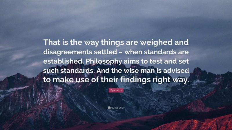 Epictetus Quote: “That is the way things are weighed and disagreements settled – when standards are established. Philosophy aims to test and set such standards. And the wise man is advised to make use of their findings right way.”