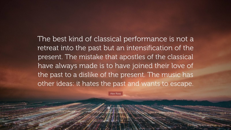 Alex Ross Quote: “The best kind of classical performance is not a retreat into the past but an intensification of the present. The mistake that apostles of the classical have always made is to have joined their love of the past to a dislike of the present. The music has other ideas: it hates the past and wants to escape.”