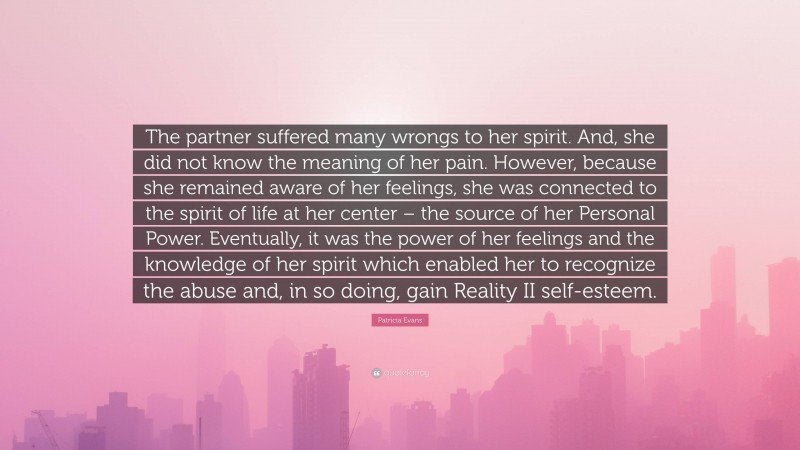 Patricia Evans Quote: “The partner suffered many wrongs to her spirit. And, she did not know the meaning of her pain. However, because she remained aware of her feelings, she was connected to the spirit of life at her center – the source of her Personal Power. Eventually, it was the power of her feelings and the knowledge of her spirit which enabled her to recognize the abuse and, in so doing, gain Reality II self-esteem.”