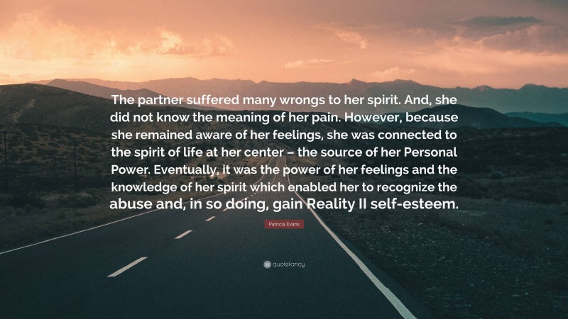 Patricia Evans Quote: “The partner suffered many wrongs to her spirit. And, she did not know the meaning of her pain. However, because she remained aware of her feelings, she was connected to the spirit of life at her center – the source of her Personal Power. Eventually, it was the power of her feelings and the knowledge of her spirit which enabled her to recognize the abuse and, in so doing, gain Reality II self-esteem.”