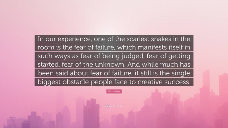 Tom Kelley Quote: “In our experience, one of the scariest snakes in the room is the fear of failure, which manifests itself in such ways as fear of being judged, fear of getting started, fear of the unknown. And while much has been said about fear of failure, it still is the single biggest obstacle people face to creative success.”