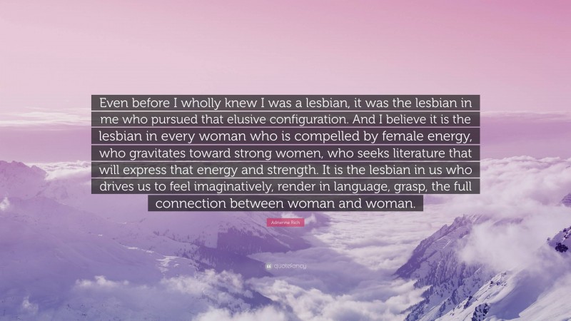 Adrienne Rich Quote: “Even before I wholly knew I was a lesbian, it was the lesbian in me who pursued that elusive configuration. And I believe it is the lesbian in every woman who is compelled by female energy, who gravitates toward strong women, who seeks literature that will express that energy and strength. It is the lesbian in us who drives us to feel imaginatively, render in language, grasp, the full connection between woman and woman.”