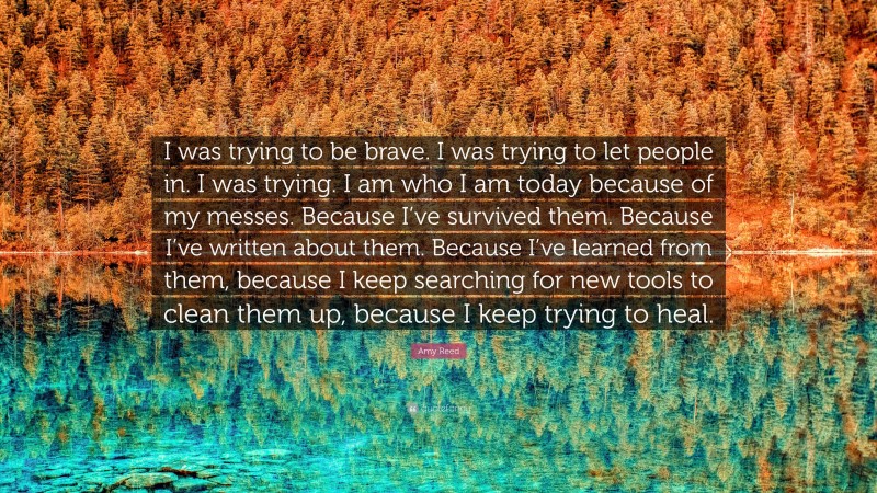 Amy Reed Quote: “I was trying to be brave. I was trying to let people in. I was trying. I am who I am today because of my messes. Because I’ve survived them. Because I’ve written about them. Because I’ve learned from them, because I keep searching for new tools to clean them up, because I keep trying to heal.”