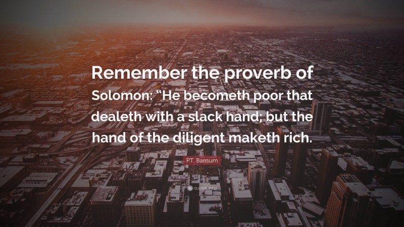 P.T. Barnum Quote: “Remember the proverb of Solomon: “He becometh poor that dealeth with a slack hand; but the hand of the diligent maketh rich.”