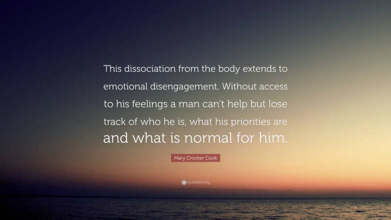 Mary Crocker Cook Quote: “This dissociation from the body extends to emotional disengagement. Without access to his feelings a man can’t help but lose track of who he is, what his priorities are and what is normal for him.”