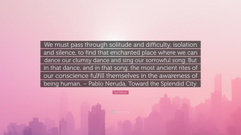 Dan Millman Quote: “We must pass through solitude and difficulty, isolation and silence, to find that enchanted place where we can dance our clumsy dance and sing our sorrowful song. But in that dance, and in that song, the most ancient rites of our conscience fulfill themselves in the awareness of being human. – Pablo Neruda, Toward the Splendid City.”