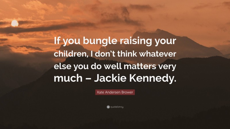 Kate Andersen Brower Quote: “If you bungle raising your children, I don’t think whatever else you do well matters very much – Jackie Kennedy.”
