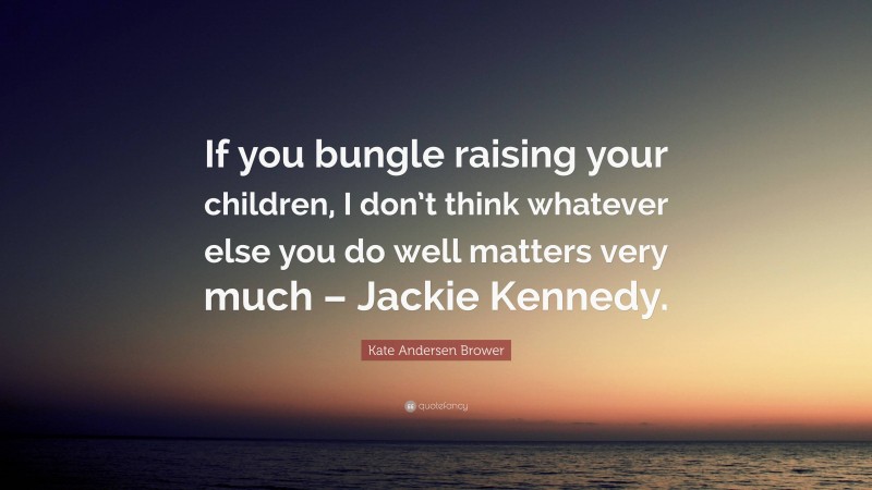 Kate Andersen Brower Quote: “If you bungle raising your children, I don’t think whatever else you do well matters very much – Jackie Kennedy.”