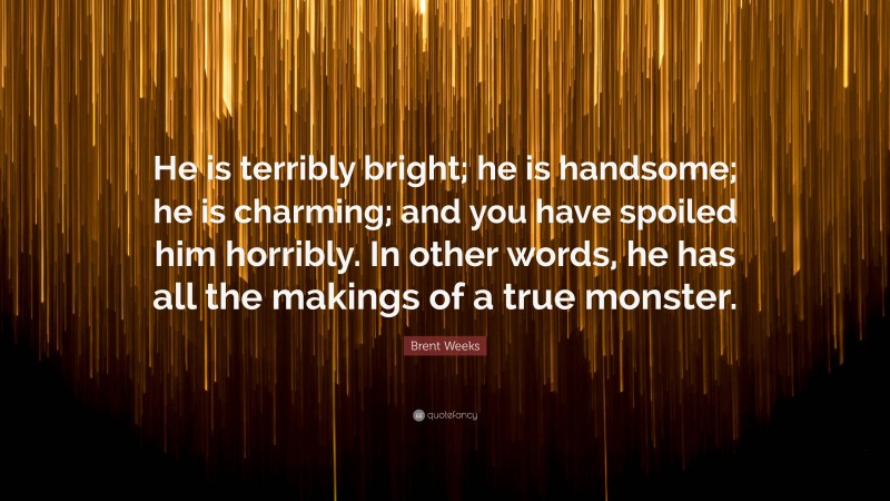 Brent Weeks Quote: “He is terribly bright; he is handsome; he is charming; and you have spoiled him horribly. In other words, he has all the makings of a true monster.”