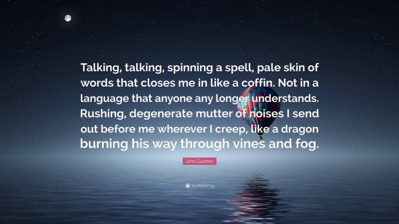 John Gardner Quote: “Talking, talking, spinning a spell, pale skin of words that closes me in like a coffin. Not in a language that anyone any longer understands. Rushing, degenerate mutter of noises I send out before me wherever I creep, like a dragon burning his way through vines and fog.”