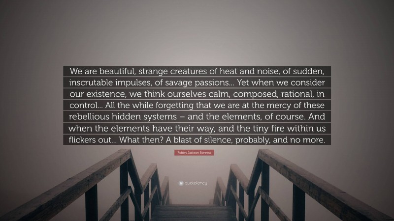 Robert Jackson Bennett Quote: “We are beautiful, strange creatures of heat and noise, of sudden, inscrutable impulses, of savage passions... Yet when we consider our existence, we think ourselves calm, composed, rational, in control... All the while forgetting that we are at the mercy of these rebellious hidden systems – and the elements, of course. And when the elements have their way, and the tiny fire within us flickers out... What then? A blast of silence, probably, and no more.”